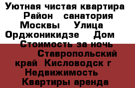 Уютная чистая квартира › Район ­ санатория Москвы  › Улица ­ Орджоникидзе  › Дом ­ 28 › Стоимость за ночь ­ 2 800 - Ставропольский край, Кисловодск г. Недвижимость » Квартиры аренда посуточно   . Ставропольский край,Кисловодск г.